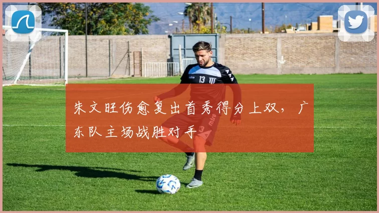 朱文旺伤愈复出首秀得分上双，广东队主场战胜对手