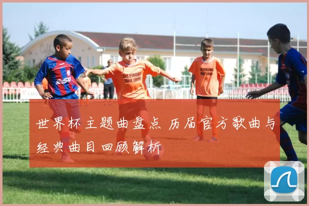 世界杯主题曲盘点 历届官方歌曲与经典曲目回顾解析