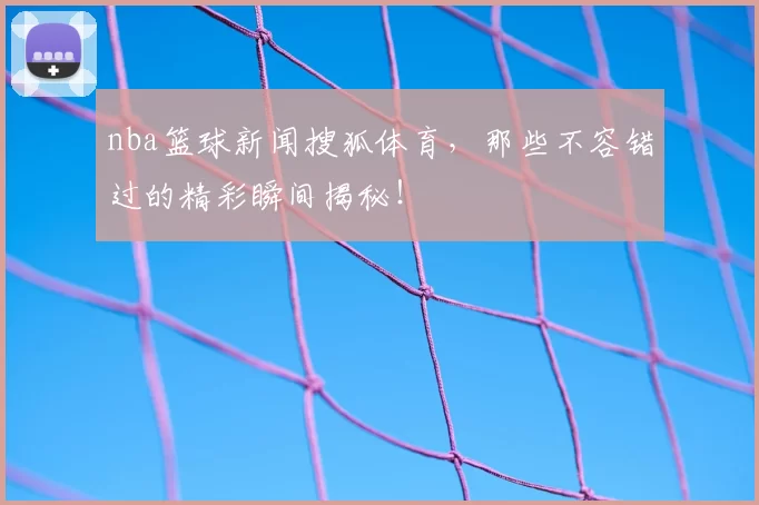 nba篮球新闻搜狐体育，那些不容错过的精彩瞬间揭秘！