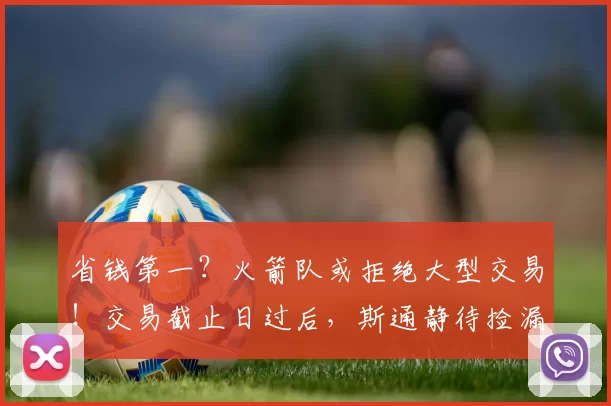 省钱第一?火箭队或拒绝大型交易!交易截止日过后,斯通静待捡漏