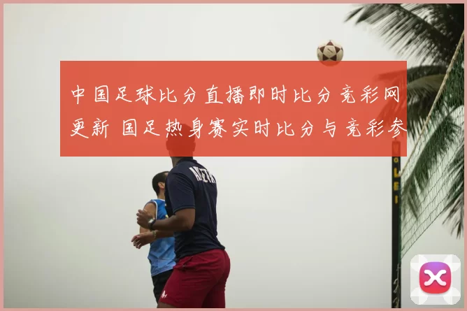 中国足球比分直播即时比分竞彩网更新 国足热身赛实时比分与竞彩参考同步发布
