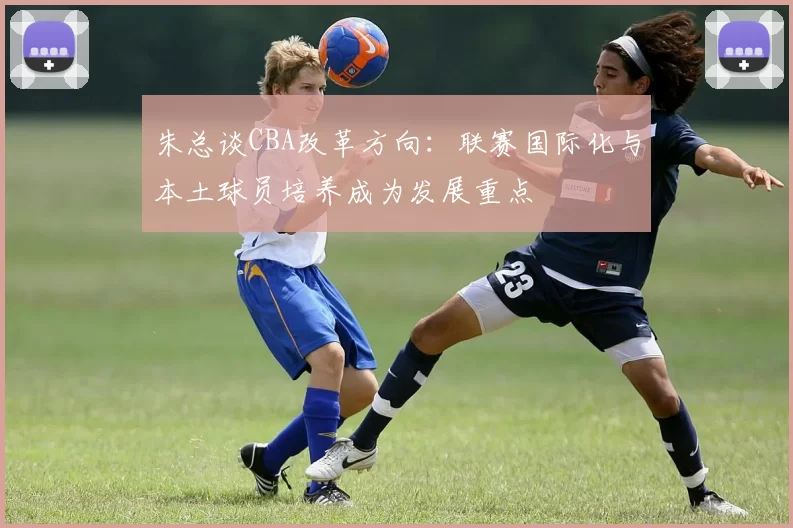 朱总谈CBA改革方向：联赛国际化与本土球员培养成为发展重点