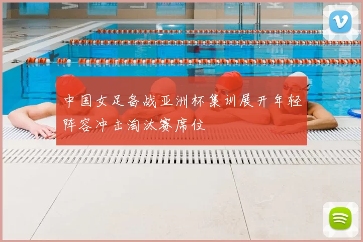 中国女足备战亚洲杯集训展开年轻阵容冲击淘汰赛席位