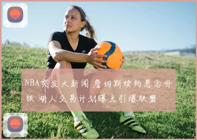 NBA突发大新闻 詹姆斯续约悬念升级 湖人交易计划曝光引爆联盟