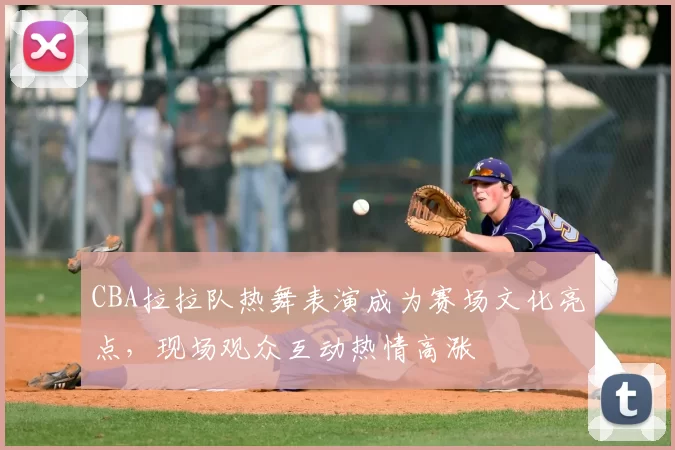 CBA拉拉队热舞表演成为赛场文化亮点，现场观众互动热情高涨