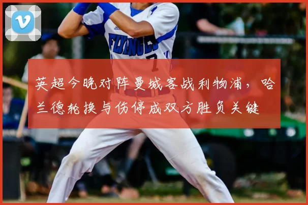 英超今晚对阵曼城客战利物浦，哈兰德轮换与伤停成双方胜负关键