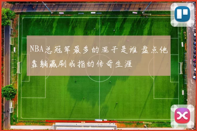 NBA总冠军最多的混子是谁 盘点他靠躺赢刷戒指的传奇生涯