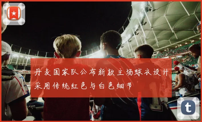 丹麦国家队公布新款主场球衣设计采用传统红色与白色细节