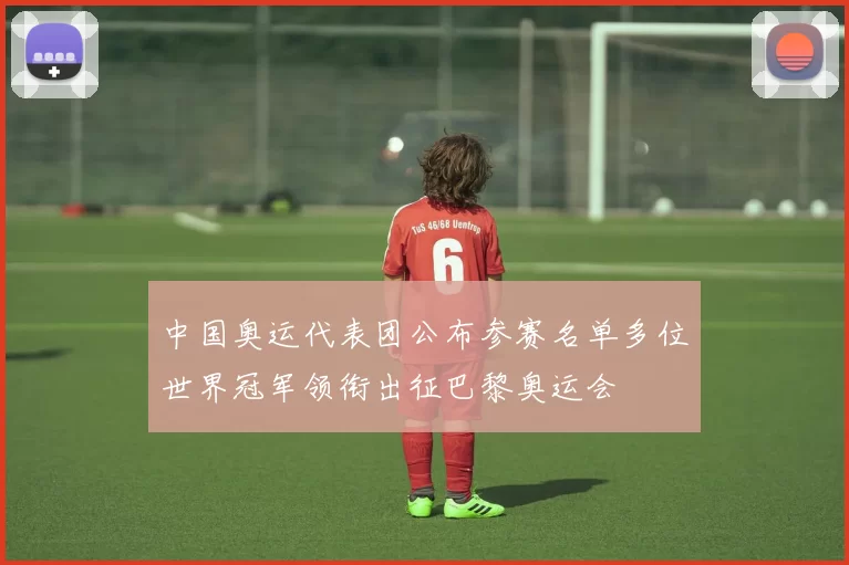 中国奥运代表团公布参赛名单多位世界冠军领衔出征巴黎奥运会