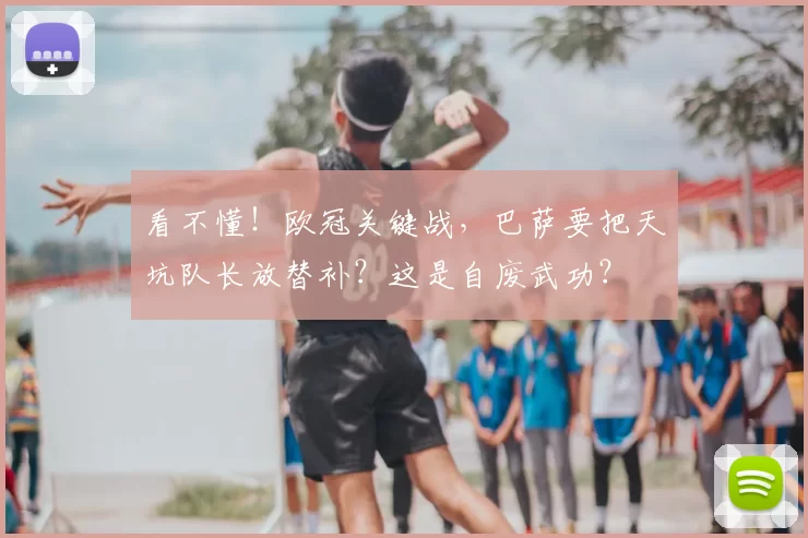 看不懂！欧冠关键战，巴萨要把天坑队长放替补？这是自废武功？