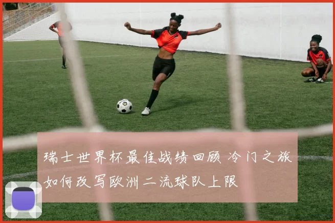 瑞士世界杯最佳战绩回顾 冷门之旅如何改写欧洲二流球队上限