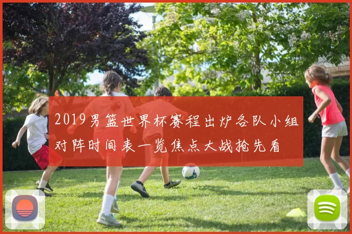 2019男篮世界杯赛程出炉各队小组对阵时间表一览焦点大战抢先看