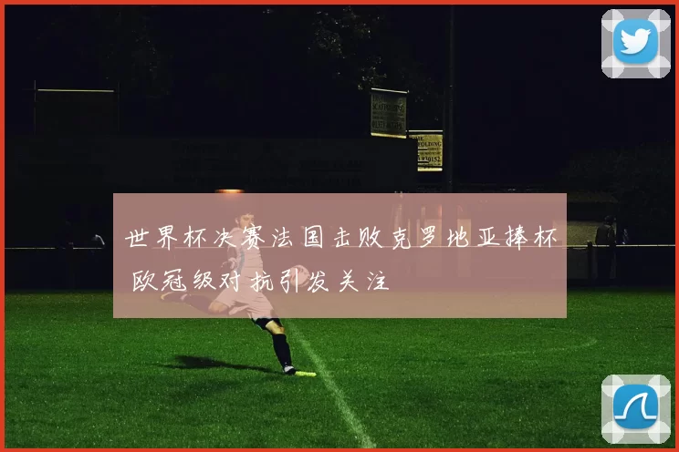 世界杯决赛法国击败克罗地亚捧杯 欧冠级对抗引发关注