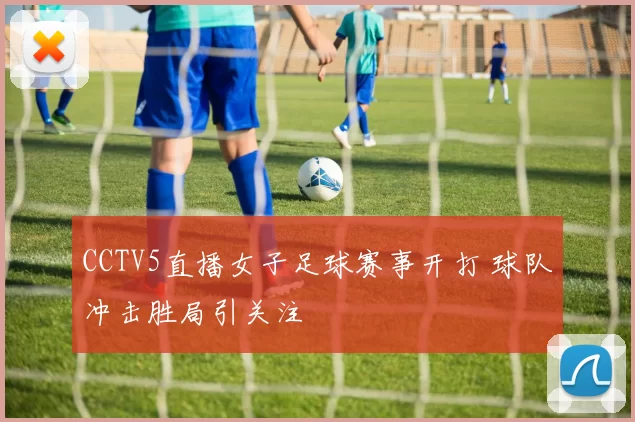 CCTV5直播女子足球赛事开打 球队冲击胜局引关注