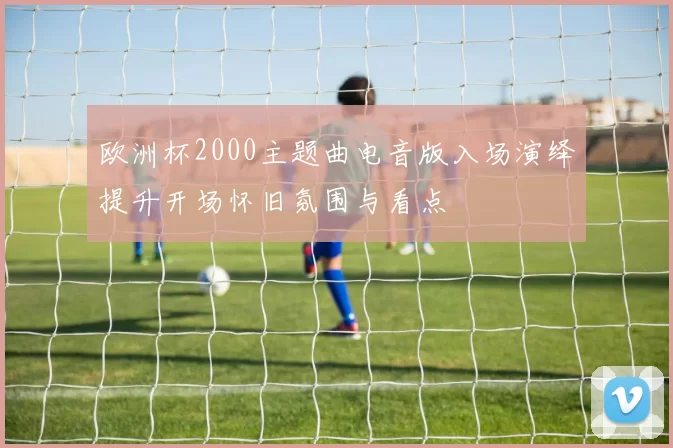 欧洲杯2000主题曲电音版入场演绎提升开场怀旧氛围与看点